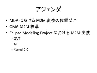 アジェンダ	
•  MDA	
  における	
  M2M	
  変換の位置づけ	
  
•  OMG	
  M2M	
  標準	
  
•  Eclipse	
  Modeling	
  Project	
  における M2M	
  実装	
  
   –  QVT	
  
   –  ATL	
  
   –  Xtend	
  2.0	
 