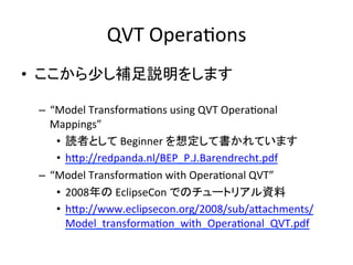 QVT	
  OperaHons	
•  ここから少し補足説明をします	
  

 –  “Model	
  TransformaHons	
  using	
  QVT	
  OperaHonal	
  
    Mappings”	
  
     •  読者として	
  Beginner	
  を想定して書かれています	
  
     •  hYp://redpanda.nl/BEP_P.J.Barendrecht.pdf	
  
 –  “Model	
  TransformaHon	
  with	
  OperaHonal	
  QVT”	
  
     •  2008年の	
  EclipseCon	
  でのチュートリアル資料	
  
     •  hYp://www.eclipsecon.org/2008/sub/aYachments/
          Model_transformaHon_with_OperaHonal_QVT.pdf	
  
     	
  
 