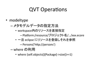 QVT	
  OperaHons	
•  modeltype	
  
   –  メタモデルデータの指定方法	
  
      •  workspace内のリソースを直接指定	
  
          – PlaKorm:/resource/プロジェクト名/…/xxx.ecore	
  
      •  一旦	
  eclipse	
  にリソースを登録しそれを参照	
  
          – Persons(‘hYp://persons’)	
  
   –  where	
  の利用	
  
      •  where	
  {self.objects()[Package]-­‐>size()>=1}	
 
