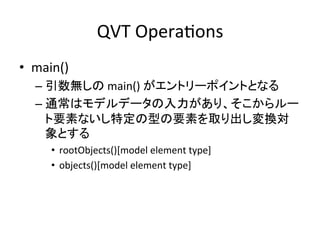 QVT	
  OperaHons	
•  main()	
  
   –  引数無しの	
  main()	
  がエントリーポイントとなる	
  
   –  通常はモデルデータの入力があり、そこからルー
      ト要素ないし特定の型の要素を取り出し変換対
      象とする	
  
       •  rootObjects()[model	
  element	
  type]	
  
       •  objects()[model	
  element	
  type]	
  
 