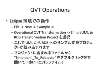 QVT	
  OperaHons	
•  Eclipse	
  環境での操作	
  
  –  File	
  -­‐>	
  New	
  -­‐>	
  Example	
  -­‐>	
  
  –  OperaHonal	
  QVT	
  TransformaHon	
  -­‐>	
  SimpleUML	
  to	
  
     RDB	
  TransformaHon	
  Project	
  を選択	
  
  –  これで	
  UML	
  から	
  RDB	
  へのサンプル変換プロジェ
     クトが読み込まれます	
  
  –  プロジェクトに含まれるファイルから
     “Simpleuml_To_Rdb.qvto”	
  をダブルクリック等で
     開いて下さい （QVTo	
  ファイル）	
 