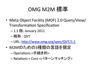OMG	
  M2M	
  標準	
•  Meta	
  Object	
  Facility	
  (MOF)	
  2.0	
  Query/View/
   TransformaHon	
  SpeciﬁcaHon	
  
   –  1.1	
  版:	
  January	
  2011	
  
   –  略称：	
  QVT	
  
   –  URL:	
  hYp://www.omg.org/spec/QVT/1.1	
  
•  M2Mのための3種類の言語を規定	
  
   –  OperaHons	
  <手続き的>	
  
   –  RelaHons	
  +	
  Core	
  <パターンマッチング>	
 