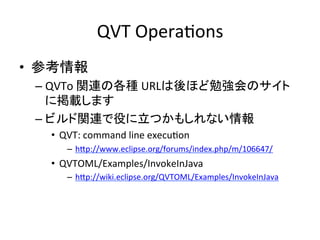 QVT	
  OperaHons	
•  参考情報	
  
  –  QVTo	
  関連の各種	
  URLは後ほど勉強会のサイト
     に掲載します	
  
  –  ビルド関連で役に立つかもしれない情報	
  
    •  QVT:	
  command	
  line	
  execuHon	
  
         –  hYp://www.eclipse.org/forums/index.php/m/106647/	
  
    •  QVTOML/Examples/InvokeInJava	
  
         –  hYp://wiki.eclipse.org/QVTOML/Examples/InvokeInJava	
  
    	
 