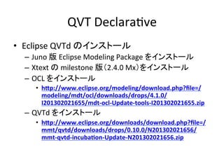 QVT	
  DeclaraHve	
•  Eclipse	
  QVTd	
  のインストール	
  
   –  Juno	
  版	
  Eclipse	
  Modeling	
  Package	
  をインストール	
  
   –  Xtext	
  の	
  milestone	
  版（2.4.0	
  Mx）をインストール	
  
   –  OCL	
  をインストール	
  
      •  h/p://www.eclipse.org/modeling/download.php?ﬁle=/
         modeling/mdt/ocl/downloads/drops/4.1.0/
         I201302021655/mdt-­‐ocl-­‐Update-­‐tools-­‐I201302021655.zip	
  
   –  QVTd	
  をインストール	
  
      •  h/p://www.eclipse.org/downloads/download.php?ﬁle=/
         mmt/qvtd/downloads/drops/0.10.0/N201302021656/
         mmt-­‐qvtd-­‐incubaSon-­‐Update-­‐N201302021656.zip	
 