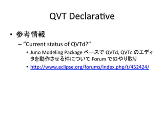 QVT	
  DeclaraHve	
•  参考情報	
  
  –  “Current	
  status	
  of	
  QVTd?”	
  
       •  Juno	
  Modeling	
  Package	
  ベースで QVTd,	
  QVTc	
  のエディ
          タを動作させる件について	
  Forum	
  でのやり取り	
  
       •  hYp://www.eclipse.org/forums/index.php/t/452424/	
  
  	
 