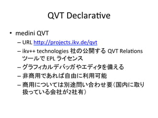 QVT	
  DeclaraHve	
•  medini	
  QVT	
  
   –  URL	
  hYp://projects.ikv.de/qvt	
  
   –  ikv++	
  technologies	
  社の公開する QVT	
  RelaHons	
  
      ツールで	
  EPL	
  ライセンス	
  
   –  グラフィカルデバッガやエディタを備える	
  
   –  非商用であれば自由に利用可能	
  
   –  商用については別途問い合わせ要（国内に取り
      扱っている会社が2社有）	
  
 