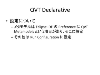 QVT	
  DeclaraHve	
•  設定について	
  
  –  メタモデルは	
  Eclipse	
  IDE	
  の	
  Preference	
  に	
  QVT	
  
     Metamodels	
  という項目があり、そこに設定	
  
  –  その他は	
  Run	
  ConﬁguraHon	
  に設定	
 