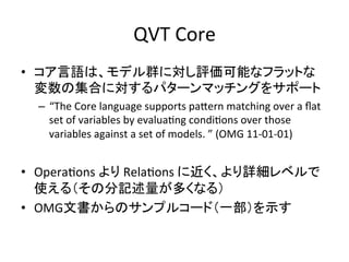 QVT	
  Core	
•  コア言語は、モデル群に対し評価可能なフラットな
   変数の集合に対するパターンマッチングをサポート	
  
  –  “The	
  Core	
  language	
  supports	
  paYern	
  matching	
  over	
  a	
  ﬂat	
  
     set	
  of	
  variables	
  by	
  evaluaHng	
  condiHons	
  over	
  those	
  
     variables	
  against	
  a	
  set	
  of	
  models.	
  ”	
  (OMG	
  11-­‐01-­‐01)	
  


•  OperaHons	
  より	
  RelaHons	
  に近く、より詳細レベルで
   使える（その分記述量が多くなる）	
  
•  OMG文書からのサンプルコード（一部）を示す	
  
 