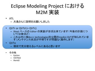 Eclipse	
  Modeling	
  Project	
  における	
  
                    M2M	
  実装	
•  ATL	
  
      –  大島さんに説明をお願いしました	
  

•  QVTr	
  or	
  QVTd	
  (+	
  QVTc)	
  
      –  Xtext	
  ベースの	
  Editor	
  の実装がほぼ出来ています（今後の計画につ
         いては後ほど）	
  
      –  これ以外に独ikv++	
  technologies社公開のmedini	
  QVTが知られていま
         す（メンテナンス状況が不明ですが問題なく動作します）	
  
•  QVTo	
  
      –  現状で充分使えるレベルにあると思います	
  

•    その他	
  
      –  Epsilon	
  
      –  VIATRA2	
  
      –  Xtend2	
 