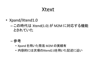 Xtext	
•  Xpand/Xtend1.0	
  
   –  この時代は Xtend(1.0)	
  が	
  M2M	
  に対応する機能
      とされていた	
  

   –  参考	
  
      •  Xpand	
  を用いた簡易	
  M2M	
  の実績有	
  
      •  内容的には次項のXtend2.0を用いた記述に近い	
 