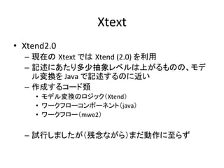 Xtext	
•  Xtend2.0	
  
   –  現在の Xtext	
  では Xtend	
  (2.0)	
  を利用	
  
   –  記述にあたり多少抽象レベルは上がるものの、モデ
      ル変換を	
  Java	
  で記述するのに近い	
  
   –  作成するコード類	
  
       •  モデル変換のロジック（Xtend）	
  
       •  ワークフローコンポーネント（java）	
  
       •  ワークフロー（mwe2）	
  


   –  試行しましたが（残念ながら）まだ動作に至らず	
 