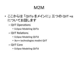 M2M	
•  ここからは 「QVTo	
  をメインに」 三つの	
  QVT	
  +α	
  
   についてお話します	
  
  –  QVT	
  OperaHons	
  
      •  Eclipse	
  Modeling	
  QVTo	
  
  –  QVT	
  RelaHons	
  
      •  Eclipse	
  Modeling	
  QVTd	
  
      •  ikv++	
  technologies	
  medini	
  QVT	
  
  –  QVT	
  Core	
  
      •  Eclipse	
  Modeling	
  QVTd	
  
 