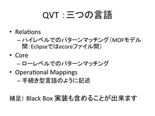 QVT	
  ：三つの言語	
•  RelaHons	
  
    –  ハイレベルでのパターンマッチング（MOFモデル
       間：Eclipseではecoreファイル間）	
  
•  Core	
  
    –  ローレベルでのパターンマッチング	
  
•  OperaHonal	
  Mappings	
  
    –  手続き型言語のように記述	
  

補足） Black	
  Box	
  実装も含めることが出来ます	
 