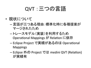 QVT	
  ：三つの言語	
•  現状について	
  
  –  言語が三つある理由：標準化時に各種提案が
     マージされたため	
  
  –  トレースモデル（実装）を利用するため	
  
     OperaHonal	
  Mappings	
  が	
  RelaHon	
  に依存	
  
  –  Eclipse	
  Project	
  で実績があるのは	
  OperaHonal	
  
     Mappings	
  
  –  Eclipse	
  外の	
  Project	
  では medini	
  QVT	
  (RelaHon)	
  
     が実績有	
  
 