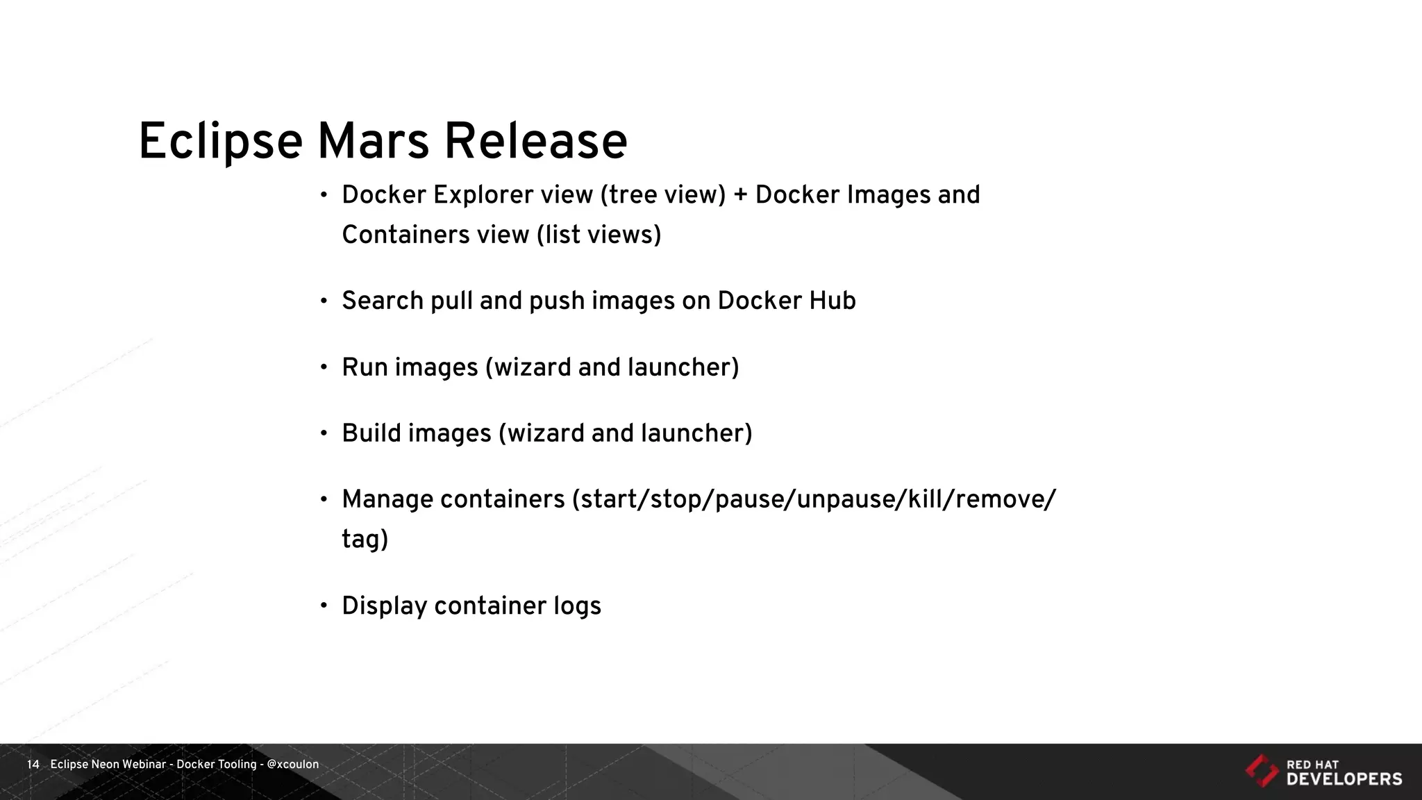 Eclipse Neon Webinar - Docker Tooling - @xcoulon14
Eclipse Mars Release
• Docker Explorer view (tree view) + Docker Images and
Containers view (list views)
• Search pull and push images on Docker Hub
• Run images (wizard and launcher)
• Build images (wizard and launcher)
• Manage containers (start/stop/pause/unpause/kill/remove/
tag)
• Display container logs
 