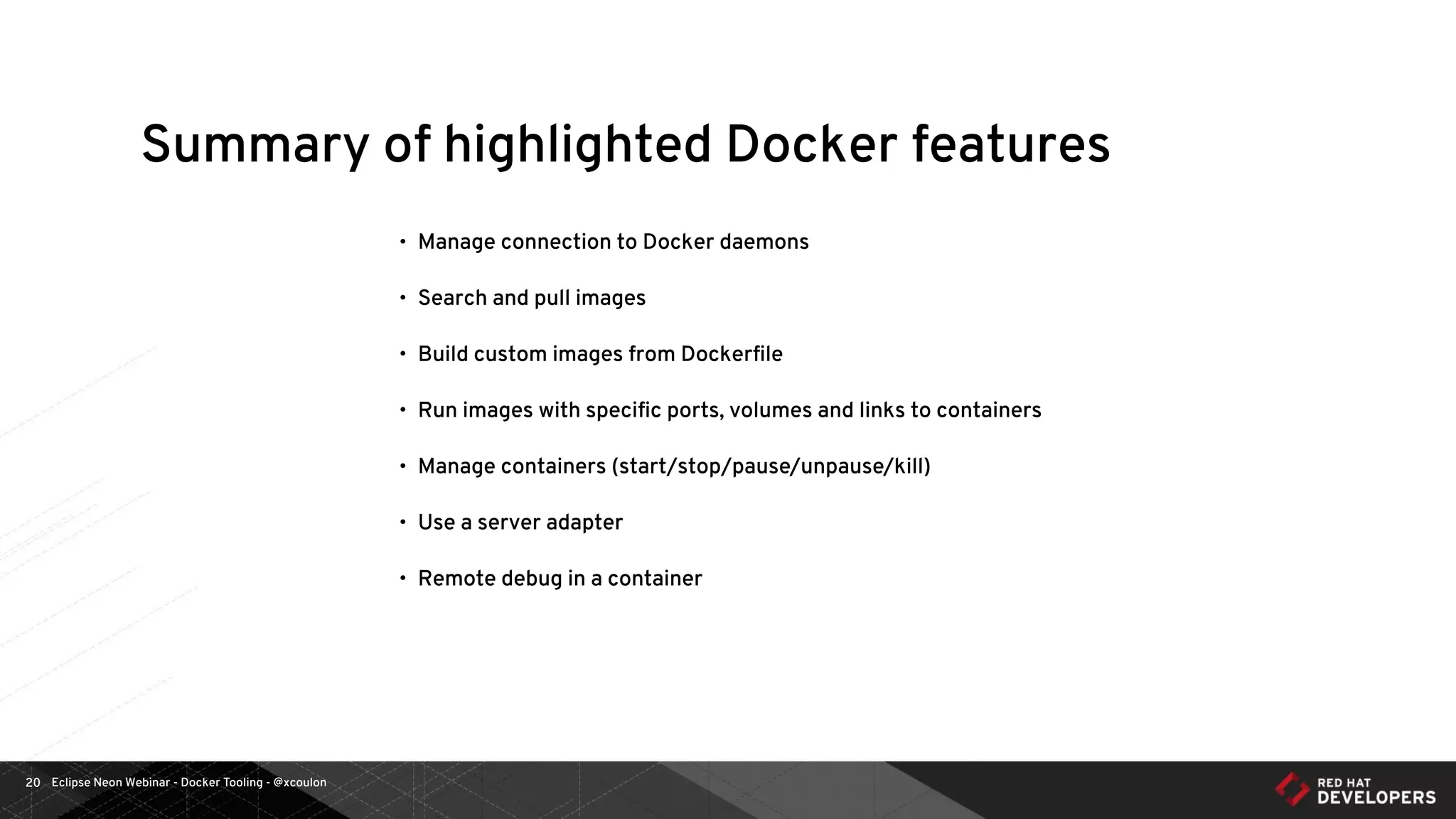 Eclipse Neon Webinar - Docker Tooling - @xcoulon20
Summary of highlighted Docker features
• Manage connection to Docker daemons
• Search and pull images
• Build custom images from Dockerﬁle
• Run images with speciﬁc ports, volumes and links to containers
• Manage containers (start/stop/pause/unpause/kill)
• Use a server adapter
• Remote debug in a container
 