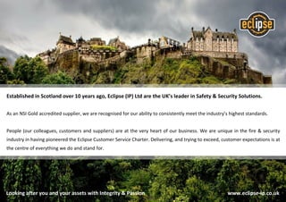 Established in Scotland over 10 years ago, Eclipse (IP) Ltd are the UK’s leader in Safety & Security Solutions.
As an NSI Gold accredited supplier, we are recognised for our ability to consistently meet the industry’s highest standards.
People (our colleagues, customers and suppliers) are at the very heart of our business. We are unique in the fire & security
industry in having pioneered the Eclipse Customer Service Charter. Delivering, and trying to exceed, customer expectations is at
the centre of everything we do and stand for.
Looking after you and your assets with Integrity & Passion www.eclipse-ip.co.uk
 
