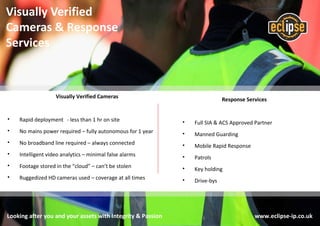 Response Services
• Full SIA & ACS Approved Partner
• Manned Guarding
• Mobile Rapid Response
• Patrols
• Key holding
• Drive-bys
Looking after you and your assets with Integrity & Passion www.eclipse-ip.co.uk
Visually Verified
Cameras & Response
Services
Visually Verified Cameras
• Rapid deployment - less than 1 hr on site
• No mains power required – fully autonomous for 1 year
• No broadband line required – always connected
• Intelligent video analytics – minimal false alarms
• Footage stored in the “cloud” – can’t be stolen
• Ruggedized HD cameras used – coverage at all times
 