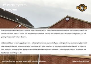 3rd
Party System
Take-over
Looking after you and your assets with Integrity & Passion www.eclipse-ip.co.uk
In an industry plagued with poor customer service, Eclipse (IP) Ltd stands head and shoulders above our competition with our
unique Customer Service Charter. You may already have a Fire, Security or IT system in place that works but you are just not
getting the service level you deserve.
At Eclipse (IP) Ltd we are happy to provide a full complimentary assessment of your existing systems, advise on any beneficial
upgrades and take over your maintenance monitoring. We pride ourselves on our attention to detail and would be happy to
look after your existing system, giving you the peace of mind that you are now with a company that has your interests at the
forefront of everything we do.
 
