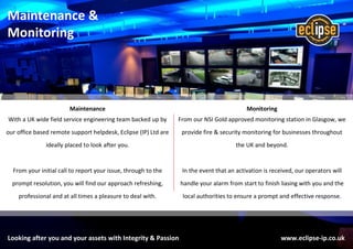 Looking after you and your assets with Integrity & Passion www.eclipse-ip.co.uk
Maintenance &
Monitoring
Maintenance
With a UK wide field service engineering team backed up by
our office based remote support helpdesk, Eclipse (IP) Ltd are
ideally placed to look after you.
From your initial call to report your issue, through to the
prompt resolution, you will find our approach refreshing,
professional and at all times a pleasure to deal with.
Monitoring
From our NSI Gold approved monitoring station in Glasgow, we
provide fire & security monitoring for businesses throughout
the UK and beyond.
In the event that an activation is received, our operators will
handle your alarm from start to finish liasing with you and the
local authorities to ensure a prompt and effective response.
 