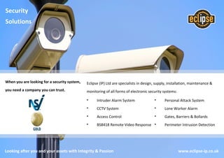 Looking after you and your assets with Integrity & Passion www.eclipse-ip.co.uk
When you are looking for a security system,
you need a company you can trust.
Eclipse (IP) Ltd are specialists in design, supply, installation, maintenance &
monitoring of all forms of electronic security systems:
• Intruder Alarm System
• CCTV System
• Access Control
• BS8418 Remote Video Response
• Personal Attack System
• Lone Worker Alarm
• Gates, Barriers & Bollards
• Perimeter Intrusion Detection
Security
Solutions
 