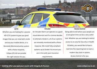 Looking after you and your assets with Integrity & Passion www.eclipse-ip.co.uk
Access Control
Being able to tell where your people are
at any given time can be a very useful
tool. Whether you are looking to restrict
access to an area for Security or Health
& Safety, you would like to have a
real-time fire reporting tool or even a
modern day clock in system,
Access Control is for you.
Intruder
An Intruder Alarm can operate as a good
visual deterrent and if a criminal decides
to attempt a break in, all of our systems
are remotely monitored with a Police
response. We install fully compliant
systems up to Grade 4 to ensure you
are in line with your Insurance
requirements.
CCTV
Whether you are looking for a passive
HD CCTV system to give you great
images that you can view both onsite
and via your mobile device, or a
Remotely Monitored active system
with a Police response,
Eclipse (IP) Ltd can provide
the right solution for you.
Deter, Detect, Detain
 
