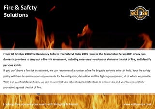 Looking after you and your assets with Integrity & Passion www.eclipse-ip.co.uk
Fire & Safety
Solutions
From 1st October 2006 The Regulatory Reform (Fire Safety) Order 2005 requires the Responsible Person (RP) of any non
domestic premises to carry out a fire risk assessment, including measures to reduce or eliminate the risk of fire, and identify
persons at risk.
If you don’t have a fire risk assessment, we can recommend a number of ex-fire brigade advisors who can help. Your fire safety
policy will then determine your requirements for fire mitigation, detection and fire fighting equipment, all of which we provide.
With our qualified design team, we can ensure that you take all appropriate steps to ensure you and your business is fully
protected against the risk of fire.
 