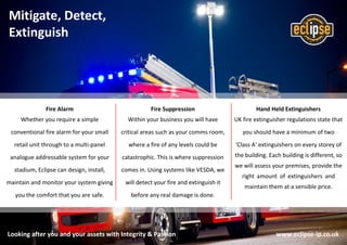 Looking after you and your assets with Integrity & Passion www.eclipse-ip.co.uk
Mitigate, Detect,
Extinguish
Hand Held Extinguishers
UK fire extinguisher regulations state that
you should have a minimum of two
‘Class A’ extinguishers on every storey of
the building. Each building is different, so
we will assess your premises, provide the
right amount of extinguishers and
maintain them at a sensible price.
Fire Suppression
Within your business you will have
critical areas such as your comms room,
where a fire of any levels could be
catastrophic. This is where suppression
comes in. Using systems like VESDA, we
will detect your fire and extinguish it
before any real damage is done.
Fire Alarm
Whether you require a simple
conventional fire alarm for your small
retail unit through to a multi-panel
analogue addressable system for your
stadium, Eclipse can design, install,
maintain and monitor your system giving
you the comfort that you are safe.
 