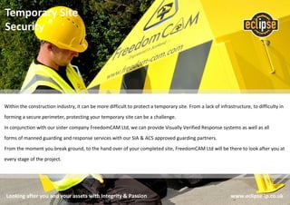 Looking after you and your assets with Integrity & Passion www.eclipse-ip.co.uk
Temporary Site
Security
Within the construction industry, it can be more difficult to protect a temporary site. From a lack of infrastructure, to difficulty in
forming a secure perimeter, protecting your temporary site can be a challenge.
In conjunction with our sister company FreedomCAM Ltd, we can provide Visually Verified Response systems as well as all
forms of manned guarding and response services with our SIA & ACS approved guarding partners.
From the moment you break ground, to the hand over of your completed site, FreedomCAM Ltd will be there to look after you at
every stage of the project.
 