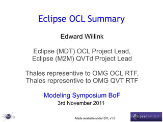Eclipse OCL Summary Edward Willink Eclipse (MDT) OCL Project Lead, Eclipse (M2M) QVTd Project Lead Thales representive to OMG OCL RTF, Thales representive to OMG QVT RTF Modeling Symposium BoF 3rd November 2011   