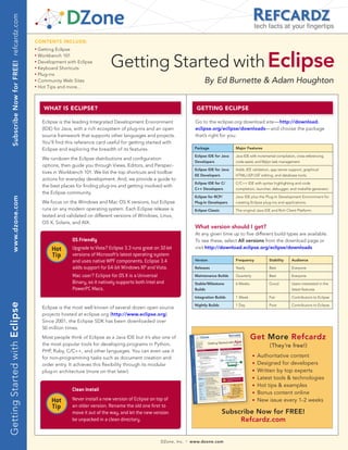 Subscribe Now for FREE! refcardz.com
                                                                                                                                                                    tech facts at your fingertips

                                              CONTENTS INCLUDE:
                                                   Getting Eclipse


                                                                                     Getting Started with Eclipse
                                              n	


                                              n	
                                                   Workbench 101
                                              n	
                                                   Development with Eclipse
                                              n	
                                                   Keyboard Shortcuts
                                              n	
                                                   Plug-ins
                                              n	
                                                   Community Web Sites                                                                By Ed Burnette & Adam Houghton
                                              n	
                                                   Hot Tips and more...



                                                     WHAT IS ECLIPSE?                                                             GETTING ECLIPSE

                                                    Eclipse is the leading Integrated Development Environment                     Go to the eclipse.org download site—http://download.
                                                    (IDE) for Java, with a rich ecosystem of plug-ins and an open                 eclipse.org/eclipse/downloads—and choose the package
                                                    source framework that supports other languages and projects.                  that’s right for you:
                                                    You’ll find this reference card useful for getting started with
                                                    Eclipse and exploring the breadth of its features.                           Package                Major Features

                                                                                                                                 Eclipse IDE for Java   Java IDE with incremental compilation, cross-referencing,
                                                    We rundown the Eclipse distributions and configuration
                                                                                                                                 Developers             code-assist, and Mylyn task management.
                                                    options, then guide you through Views, Editors, and Perspec-
                                                                                                                                 Eclipse IDE for Java   Adds JEE validation, app server support, graphical
                                                    tives in Workbench 101. We list the top shortcuts and toolbar
                                                                                                                                 EE Developers          HTML/JSP/JSF editing, and database tools.
                                                    actions for everyday development. And, we provide a guide to
                                                                                                                                 Eclipse IDE for C/     C/C++ IDE with syntax highlighting and code
                                                    the best places for finding plug-ins and getting involved with
                                                                                                                                 C++ Developers         completion, launcher, debugger, and makefile generator.
                                                    the Eclipse community.
                                                                                                                                 Eclipse for RCP/       Java IDE plus the Plug-In Development Environment for
       www.dzone.com




                                                    We focus on the Windows and Mac OS X versions, but Eclipse                   Plug-In Developers     creating Eclipse plug-ins and applications.
                                                    runs on any modern operating system. Each Eclipse release is                 Eclipse Classic        The original Java IDE and Rich Client Platform.
                                                    tested and validated on different versions of Windows, Linux,
                                                    OS X, Solaris, and AIX.
                                                                                                                                  What version should I get?
                                                                                                                                  At any given time up to five different build types are available.
                                                                  OS Friendly                                                     To see these, select All versions from the download page or
                                                         Hot      Upgrade to Vista? Eclipse 3.3 runs great on 32-bit              visit http://download.eclipse.org/eclipse/downloads
                                                         Tip      versions of Microsoft’s latest operating system
                                                                  and uses native WPF components. Eclipse 3.4                    Version                Frequency            Stability      Audience

                                                                  adds support for 64-bit Windows XP and Vista.                  Releases               Yearly               Best           Everyone

                                                                  Mac user? Eclipse for OS X is a Universal                      Maintenance Builds     Quarterly            Best           Everyone
                                                                  Binary, so it natively supports both Intel and                 Stable/Milestone       6 Weeks              Good           Users interested in the
                                                                  PowerPC Macs.                                                  Builds                                                     latest features

                                                                                                                                 Integration Builds     1 Week               Fair           Contributors to Eclipse
Getting Started with Eclipse




                                                                                                                                 Nightly Builds         1 Day                Poor           Contributors to Eclipse
                                                    Eclipse is the most well known of several dozen open source
                                                    projects hosted at eclipse.org (http://www.eclipse.org).
                                                    Since 2001, the Eclipse SDK has been downloaded over
                                                    50 million times.
                                                    Most people think of Eclipse as a Java IDE but it’s also one of                                               Get More Refcardz
                                                    the most popular tools for developing programs in Python,                                                                (They’re free!)
                                                    PHP, Ruby, C/C++, and other languages. You can even use it
                                                    for non-programming tasks such as document creation and
                                                                                                                                                                    n   Authoritative content
                                                    order entry. It achieves this flexibility through its modular                                                   n   Designed for developers
                                                    plug-in architecture (more on that later).                                                                      n   Written by top experts
                                                                                                                                                                    n   Latest tools & technologies
                                                                                                                                                                    n   Hot tips & examples
                                                                  Clean Install                                                                                     n   Bonus content online
                                                         Hot      Never install a new version of Eclipse on top of                                                  n   New issue every 1-2 weeks
                                                         Tip      an older version. Rename the old one first to
                                                                  move it out of the way, and let the new version                                  Subscribe Now for FREE!
                                                                  be unpacked in a clean directory.                                                     Refcardz.com


                                                                                                              DZone, Inc.   |   www.dzone.com
 
