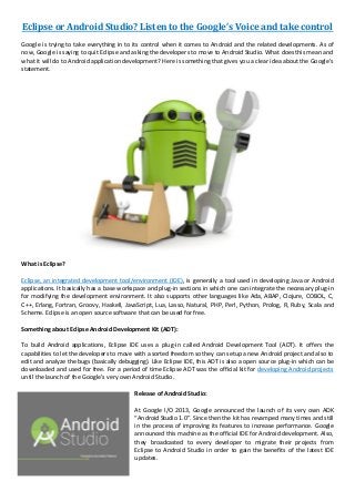 Eclipse or Android Studio? Listen to the Google’s Voice and take control
Google is trying to take everything in to its control when it comes to Android and the related developments. As of
now, Google is saying to quit Eclipse and asking the developers to move to Android Studio. What does this mean and
what it will do to Android application development? Here is something that gives you a clear idea about the Google’s
statement.
What is Eclipse?
Eclipse, an integrated development tool/environment (IDE), is generally a tool used in developing Java or Android
applications. It basically has a base workspace and plug-in sections in which one can integrate the necessary plug-in
for modifying the development environment. It also supports other languages like Ada, ABAP, Clojure, COBOL, C,
C++, Erlang, Fortran, Groovy, Haskell, JavaScript, Lua, Lasso, Natural, PHP, Perl, Python, Prolog, R, Ruby, Scala and
Scheme. Eclipse is an open source software that can be used for free.
Something about Eclipse Android Development Kit (ADT):
To build Android applications, Eclipse IDE uses a plug-in called Android Development Tool (ADT). It offers the
capabilities to let the developers to move with a sorted freedom so they can setup a new Android project and also to
edit and analyze the bugs (basically debugging). Like Eclipse IDE, this ADT is also a open source plug-in which can be
downloaded and used for free. For a period of time Eclipse ADT was the official kit for developing Android projects
until the launch of the Google’s very own Android Studio.
Release of Android Studio:
At Google I/O 2013, Google announced the launch of its very own ADK
“Android Studio 1.0”. Since then the kit has revamped many times and still
in the process of improving its features to increase performance. Google
announced this machine as the official IDE for Android development. Also,
they broadcasted to every developer to migrate their projects from
Eclipse to Android Studio in order to gain the benefits of the latest IDE
updates.
 