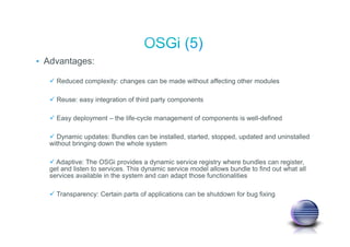 • Advantages:
Reduced complexity: changes can be made without affecting other modules
Reuse: easy integration of third party components
Easy deployment – the life-cycle management of components is well-defined
Dynamic updates: Bundles can be installed, started, stopped, updated and uninstalled
without bringing down the whole system
Adaptive: The OSGi provides a dynamic service registry where bundles can register,
get and listen to services. This dynamic service model allows bundle to find out what all
services available in the system and can adapt those functionalities
Transparency: Certain parts of applications can be shutdown for bug fixing
 