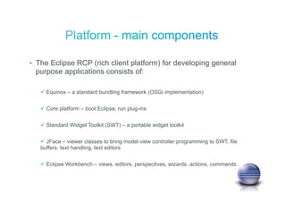 • The Eclipse RCP (rich client platform) for developing general
purpose applications consists of:
Equinox – a standard bundling framework (OSGi implementation)
Core platform – boot Eclipse, run plug-ins
Standard Widget Toolkit (SWT) – a portable widget toolkit
JFace – viewer classes to bring model view controller programming to SWT, file
buffers, text handling, text editors
Eclipse Workbench – views, editors, perspectives, wizards, actions, commands
 