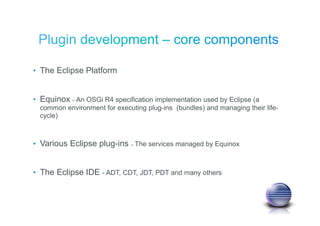 • The Eclipse Platform
• Equinox – An OSGi R4 specification implementation used by Eclipse (a
common environment for executing plug-ins (bundles) and managing their life-
cycle)
• Various Eclipse plug-ins – The services managed by Equinox
• The Eclipse IDE - ADT, CDT, JDT, PDT and many others
 