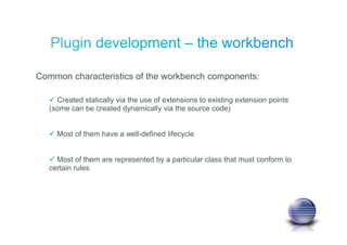 Common characteristics of the workbench components:
Created statically via the use of extensions to existing extension points
(some can be created dynamically via the source code)
Most of them have a well-defined lifecycle
Most of them are represented by a particular class that must conform to
certain rules
 