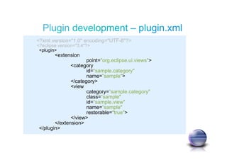 <?xml version="1.0" encoding="UTF-8"?>
<?eclipse version="3.4"?>
<plugin>
<extension
point="org.eclipse.ui.views">
<category
id=“sample.category"
name=“sample">
</category>
<view
category=“sample.category"
class=“sample"
id=“sample.view"
name=“sample"
restorable="true">
</view>
</extension>
</plugin>
 