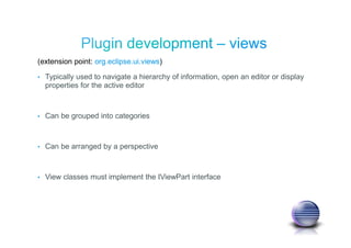 (extension point: org.eclipse.ui.views)
• Typically used to navigate a hierarchy of information, open an editor or display
properties for the active editor
• Can be grouped into categories
• Can be arranged by a perspective
• View classes must implement the IViewPart interface
 