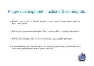 • Used to supply functionality for toolbar buttons, context menu items and top-
level menu items
• Commands separate presentation from implementation, while actions don’t
• Can be enabled/disabled for a perspective or by a custom condition
• Action classes must implement the IActionDelegate interface, while command
classes must implement the IHandler interface
 