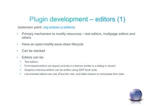 (extension point: org.eclipse.ui.editors)
• Primary mechanism to modify resources – text editors, multipage editors and
others
• Have an open-modify-save-close lifecycle
• Can be stacked
• Editors can be:
Text editors.
Form-based editors can layout controls in a fashion similar to a dialog or wizard.
Graphics intensive editors can be written using SWT level code.
List-oriented editors can use JFace list, tree, and table viewers to manipulate their data.
 