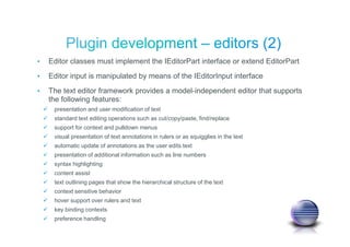 • Editor classes must implement the IEditorPart interface or extend EditorPart
• Editor input is manipulated by means of the IEditorInput interface
• The text editor framework provides a model-independent editor that supports
the following features:
presentation and user modification of text
standard text editing operations such as cut/copy/paste, find/replace
support for context and pulldown menus
visual presentation of text annotations in rulers or as squigglies in the text
automatic update of annotations as the user edits text
presentation of additional information such as line numbers
syntax highlighting
content assist
text outlining pages that show the hierarchical structure of the text
context sensitive behavior
hover support over rulers and text
key binding contexts
preference handling
 