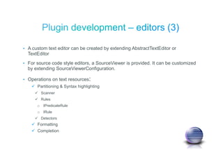 • A custom text editor can be created by extending AbstractTextEditor or
TextEditor
• For source code style editors, a SourceViewer is provided. It can be customized
by extending SourceViewerConfiguration.
• Operations on text resources:
Partitioning & Syntax highlighting
Scanner
Rules
o IPredicateRule
o IRule
Detectors
Formatting
Completion
 