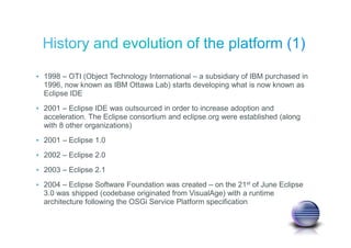 • 1998 – OTI (Object Technology International – a subsidiary of IBM purchased in
1996, now known as IBM Ottawa Lab) starts developing what is now known as
Eclipse IDE
• 2001 – Eclipse IDE was outsourced in order to increase adoption and
acceleration. The Eclipse consortium and eclipse.org were established (along
with 8 other organizations)
• 2001 – Eclipse 1.0
• 2002 – Eclipse 2.0
• 2003 – Eclipse 2.1
• 2004 – Eclipse Software Foundation was created – on the 21st of June Eclipse
3.0 was shipped (codebase originated from VisualAge) with a runtime
architecture following the OSGi Service Platform specification
 
