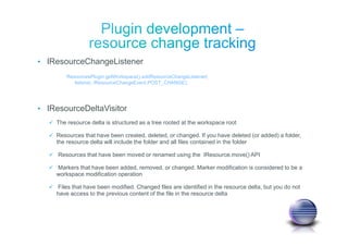• IResourceChangeListener
• IResourceDeltaVisitor
The resource delta is structured as a tree rooted at the workspace root
Resources that have been created, deleted, or changed. If you have deleted (or added) a folder,
the resource delta will include the folder and all files contained in the folder
Resources that have been moved or renamed using the IResource.move() API
Markers that have been added, removed, or changed. Marker modification is considered to be a
workspace modification operation
Files that have been modified. Changed files are identified in the resource delta, but you do not
have access to the previous content of the file in the resource delta
ResourcesPlugin.getWorkspace().addResourceChangeListener(
listener, IResourceChangeEvent.POST_CHANGE);
 