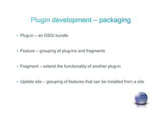 • Plug-in – an OSGi bundle
• Feature – grouping of plug-ins and fragments
• Fragment – extend the functionality of another plug-in
• Update site – grouping of features that can be installed from a site
 