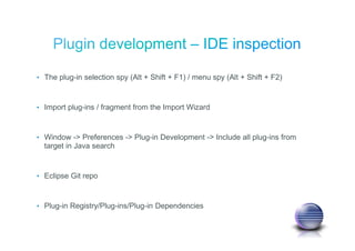 • The plug-in selection spy (Alt + Shift + F1) / menu spy (Alt + Shift + F2)
• Import plug-ins / fragment from the Import Wizard
• Window -> Preferences -> Plug-in Development -> Include all plug-ins from
target in Java search
• Eclipse Git repo
• Plug-in Registry/Plug-ins/Plug-in Dependencies
 
