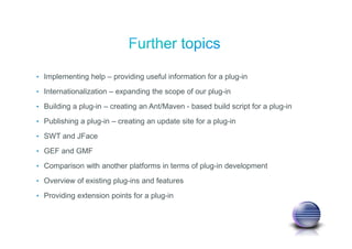 • Implementing help – providing useful information for a plug-in
• Internationalization – expanding the scope of our plug-in
• Building a plug-in – creating an Ant/Maven - based build script for a plug-in
• Publishing a plug-in – creating an update site for a plug-in
• SWT and JFace
• GEF and GMF
• Comparison with another platforms in terms of plug-in development
• Overview of existing plug-ins and features
• Providing extension points for a plug-in
 