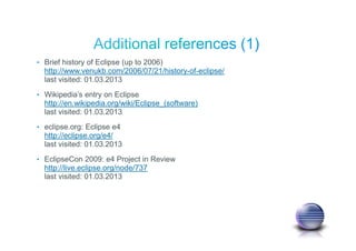 • Brief history of Eclipse (up to 2006)
http://www.venukb.com/2006/07/21/history-of-eclipse/
last visited: 01.03.2013
• Wikipedia’s entry on Eclipse
http://en.wikipedia.org/wiki/Eclipse_(software)
last visited: 01.03.2013
• eclipse.org: Eclipse e4
http://eclipse.org/e4/
last visited: 01.03.2013
• EclipseCon 2009: e4 Project in Review
http://live.eclipse.org/node/737
last visited: 01.03.2013
 