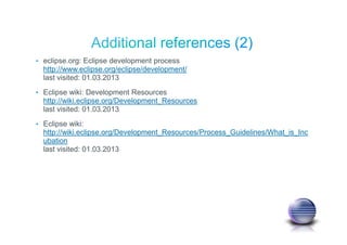 • eclipse.org: Eclipse development process
http://www.eclipse.org/eclipse/development/
last visited: 01.03.2013
• Eclipse wiki: Development Resources
http://wiki.eclipse.org/Development_Resources
last visited: 01.03.2013
• Eclipse wiki:
http://wiki.eclipse.org/Development_Resources/Process_Guidelines/What_is_Inc
ubation
last visited: 01.03.2013
 
