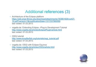• Architecture of the Eclipse platform
https://wiki.engr.illinois.edu/download/attachments/183861826/cs427-
12.pdf?version=1&modificationDate=1317337982000
last visited: 01.03.2013
• vogella.de: Extending Eclipse –Plug-in Development Tutorial
http://www.vogella.de/articles/EclipsePlugIn/article.html
last visited: 01.03.2013
• OSGi tutorial
http://www.knopflerfish.org/tutorials/osgi_tutorial.pdf
last visited: 01.03.2013
• vogella.de: OSGi with Eclipse Equinox
http://www.vogella.de/articles/OSGi/article.html
last visited: 01.03.2013
 